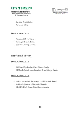 CONSEJERÍA DE EDUCACIÓN
Real Conservatorio Profesional
de Música de Almería
34
• Cavatina. C. Saint-Saëns.
• Variations. E. Bigot.
Prueba de acceso a 6º E.P.
• Romanza. C.M. von Weber.
• Hommage a Bach. E. Bozza.
• Concertino. Rimsky-Korsakov.
ESPECIALIDAD DE TUBA
Prueba de acceso a 5º E.P.
• GONZÁLEZ, S. Entubat. Rivera Editores. España.
• OLTRA, E. Fantasía para tuba y piano. Rivera Editores. España.
Prueba de acceso a 6º E.P.
• BARAT, J.E. Introduction and Dance. Southern Music. EEUU.
• BACH, J.S. Sonata nº 2. Marc Reift. Alemania.
• HINDEMITH, P. Sonata. Schott Mainz. Alemania.
 