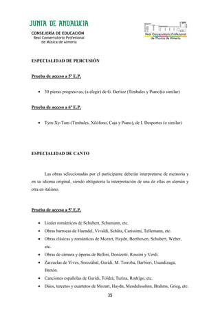 CONSEJERÍA DE EDUCACIÓN
Real Conservatorio Profesional
de Música de Almería
35
ESPECIALIDAD DE PERCUSIÓN
Prueba de acceso a 5º E.P.
• 30 piezas progresivas, (a elegir) de G. Berlioz (Timbales y Piano)(o similar)
Prueba de acceso a 6º E.P.
• Tym-Xy-Tam (Timbales, Xilófono, Caja y Piano), de I. Desportes (o similar)
ESPECIALIDAD DE CANTO
Las obras seleccionadas por el participante deberán interpretarse de memoria y
en su idioma original, siendo obligatoria la interpretación de una de ellas en alemán y
otra en italiano.
Prueba de acceso a 5º E.P.
• Lieder románticos de Schubert, Schumann, etc.
• Obras barrocas de Haendel, Vivaldi, Schütz, Carissimi, Tellemann, etc.
• Obras clásicas y románticas de Mozart, Haydn, Beethoven, Schubert, Weber,
etc.
• Obras de cámara y óperas de Bellini, Donizetti, Rossini y Verdi.
• Zarzuelas de Vives, Sorozábal, Guridi, M. Torroba, Barbieri, Usandizaga,
Bretón.
• Canciones españolas de Guridi, Toldrá, Turina, Rodrigo, etc.
• Dúos, tercetos y cuartetos de Mozart, Haydn, Mendelssohnn, Brahms, Grieg, etc.
 