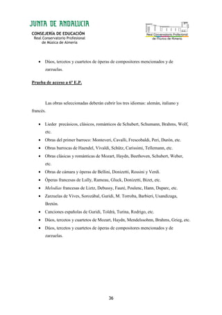 CONSEJERÍA DE EDUCACIÓN
Real Conservatorio Profesional
de Música de Almería
36
• Dúos, tercetos y cuartetos de óperas de compositores mencionados y de
zarzuelas.
Prueba de acceso a 6º E.P.
Las obras seleccionadas deberán cubrir los tres idiomas: alemán, italiano y
francés.
• Lieder precásicos, clásicos, románticos de Schubert, Schumann, Brahms, Wolf,
etc.
• Obras del primer barroco: Monteveri, Cavalli, Frescobaldi, Peri, Durón, etc.
• Obras barrocas de Haendel, Vivaldi, Schütz, Carissimi, Tellemann, etc.
• Obras clásicas y románticas de Mozart, Haydn, Beethoven, Schubert, Weber,
etc.
• Obras de cámara y óperas de Bellini, Donizetti, Rossini y Verdi.
• Óperas francesas de Lully, Rameau, Gluck, Donizetti, Bizet, etc.
• Melodías francesas de Liztz, Debussy, Fauré, Poulenc, Hann, Duparc, etc.
• Zarzuelas de Vives, Sorozábal, Guridi, M. Torroba, Barbieri, Usandizaga,
Bretón.
• Canciones españolas de Guridi, Toldrá, Turina, Rodrigo, etc.
• Dúos, tercetos y cuartetos de Mozart, Haydn, Mendelssohnn, Brahms, Grieg, etc.
• Dúos, tercetos y cuartetos de óperas de compositores mencionados y de
zarzuelas.
 