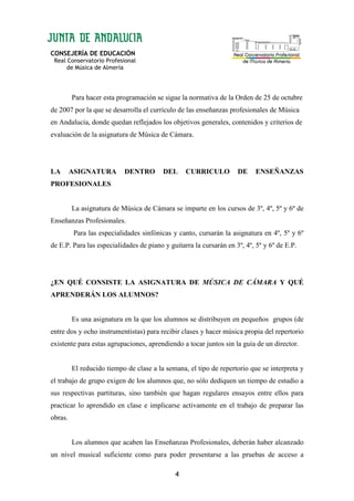 CONSEJERÍA DE EDUCACIÓN
Real Conservatorio Profesional
de Música de Almería
4
Para hacer esta programación se sigue la normativa de la Orden de 25 de octubre
de 2007 por la que se desarrolla el currículo de las enseñanzas profesionales de Música
en Andalucía, donde quedan reflejados los objetivos generales, contenidos y criterios de
evaluación de la asignatura de Música de Cámara.
LA ASIGNATURA DENTRO DEL CURRICULO DE ENSEÑANZAS
PROFESIONALES
La asignatura de Música de Cámara se imparte en los cursos de 3º, 4º, 5º y 6º de
Enseñanzas Profesionales.
Para las especialidades sinfónicas y canto, cursarán la asignatura en 4º, 5º y 6º
de E.P. Para las especialidades de piano y guitarra la cursarán en 3º, 4º, 5º y 6º de E.P.
¿EN QUÉ CONSISTE LA ASIGNATURA DE MÚSICA DE CÁMARA Y QUÉ
APRENDERÁN LOS ALUMNOS?
Es una asignatura en la que los alumnos se distribuyen en pequeños grupos (de
entre dos y ocho instrumentistas) para recibir clases y hacer música propia del repertorio
existente para estas agrupaciones, aprendiendo a tocar juntos sin la guía de un director.
El reducido tiempo de clase a la semana, el tipo de repertorio que se interpreta y
el trabajo de grupo exigen de los alumnos que, no sólo dediquen un tiempo de estudio a
sus respectivas partituras, sino también que hagan regulares ensayos entre ellos para
practicar lo aprendido en clase e implicarse activamente en el trabajo de preparar las
obras.
Los alumnos que acaben las Enseñanzas Profesionales, deberán haber alcanzado
un nivel musical suficiente como para poder presentarse a las pruebas de acceso a
 