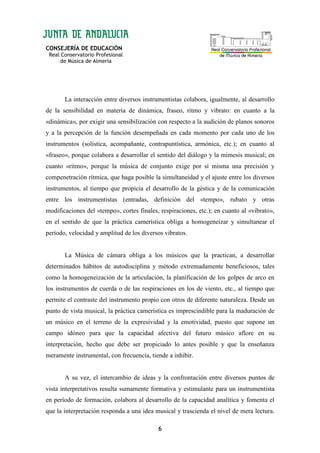 CONSEJERÍA DE EDUCACIÓN
Real Conservatorio Profesional
de Música de Almería
6
La interacción entre diversos instrumentistas colabora, igualmente, al desarrollo
de la sensibilidad en materia de dinámica, fraseo, ritmo y vibrato: en cuanto a la
«dinámica», por exigir una sensibilización con respecto a la audición de planos sonoros
y a la percepción de la función desempeñada en cada momento por cada uno de los
instrumentos (solística, acompañante, contrapuntística, armónica, etc.); en cuanto al
«fraseo», porque colabora a desarrollar el sentido del diálogo y la mimesis musical; en
cuanto «ritmo», porque la música de conjunto exige por sí misma una precisión y
compenetración rítmica, que haga posible la simultaneidad y el ajuste entre los diversos
instrumentos, al tiempo que propicia el desarrollo de la géstica y de la comunicación
entre los instrumentistas (entradas, definición del «tempo», rubato y otras
modificaciones del «tempo», cortes finales, respiraciones, etc.); en cuanto al «vibrato»,
en el sentido de que la práctica camerística obliga a homogeneizar y simultanear el
período, velocidad y amplitud de los diversos vibratos.
La Música de cámara obliga a los músicos que la practican, a desarrollar
determinados hábitos de autodisciplina y método extremadamente beneficiosos, tales
como la homogeneización de la articulación, la planificación de los golpes de arco en
los instrumentos de cuerda o de las respiraciones en los de viento, etc., al tiempo que
permite el contraste del instrumento propio con otros de diferente naturaleza. Desde un
punto de vista musical, la práctica camerística es imprescindible para la maduración de
un músico en el terreno de la expresividad y la emotividad, puesto que supone un
campo idóneo para que la capacidad afectiva del futuro músico aflore en su
interpretación, hecho que debe ser propiciado lo antes posible y que la enseñanza
meramente instrumental, con frecuencia, tiende a inhibir.
A su vez, el intercambio de ideas y la confrontación entre diversos puntos de
vista interpretativos resulta sumamente formativa y estimulante para un instrumentista
en período de formación, colabora al desarrollo de la capacidad analítica y fomenta el
que la interpretación responda a una idea musical y trascienda el nivel de mera lectura.
 