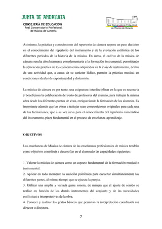 CONSEJERÍA DE EDUCACIÓN
Real Conservatorio Profesional
de Música de Almería
7
Asimismo, la práctica y conocimiento del repertorio de cámara supone un paso decisivo
en el conocimiento del repertorio del instrumento y de la evolución estilística de los
diferentes períodos de la historia de la música. En suma, el cultivo de la música de
cámara resulta absolutamente complementaria a la formación instrumental, permitiendo
la aplicación práctica de los conocimientos adquiridos en la clase de instrumento, dentro
de una actividad que, a causa de su carácter lúdico, permite la práctica musical en
condiciones ideales de espontaneidad y distensión.
La música de cámara es por tanto, una asignatura interdisciplinar en la que es necesaria
y beneficiosa la colaboración del resto de profesores del alumno, para trabajar la misma
obra desde los diferentes puntos de vista, enriqueciendo la formación de los alumnos. Es
importante además que las obras a trabajar sean composiciones originales para cada una
de las formaciones, que a su vez sirva para el conocimiento del repertorio camerístico
del instrumento, pieza fundamental en el proceso de enseñanza-aprendizaje.
OBJETIVOS
Las enseñanzas de Música de cámara de las enseñanzas profesionales de música tendrán
como objetivos contribuir a desarrollar en el alumnado las capacidades siguientes:
1. Valorar la música de cámara como un aspecto fundamental de la formación musical e
instrumental.
2. Aplicar en todo momento la audición polifónica para escuchar simultáneamente las
diferentes partes, al mismo tiempo que se ejecuta la propia.
3. Utilizar una amplia y variada gama sonora, de manera que el ajuste de sonido se
realice en función de los demás instrumentos del conjunto y de las necesidades
estilísticas e interpretativas de la obra.
4. Conocer y realizar los gestos básicos que permitan la interpretación coordinada sin
director o directora.
 