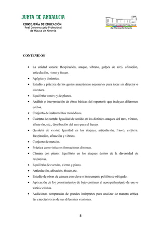CONSEJERÍA DE EDUCACIÓN
Real Conservatorio Profesional
de Música de Almería
8
CONTENIDOS
• La unidad sonora: Respiración, ataque, vibrato, golpes de arco, afinación,
articulación, ritmo y fraseo.
• Agógica y dinámica.
• Estudio y práctica de los gestos anacrúsicos necesarios para tocar sin director o
directora.
• Equilibrio sonoro y de planos.
• Análisis e interpretación de obras básicas del repertorio que incluyan diferentes
estilos.
• Conjunto de instrumentos monódicos.
• Cuarteto de cuerda: Igualdad de sonido en los distintos ataques del arco, vibrato,
afinación, etc., distribución del arco para el fraseo.
• Quinteto de viento: Igualdad en los ataques, articulación, fraseo, etcétera.
Respiración, afinación y vibrato.
• Conjunto de metales.
• Práctica camerística en formaciones diversas.
• Cámara con piano: Equilibrio en los ataques dentro de la diversidad de
respuestas.
• Equilibrio de cuerdas, viento y piano.
• Articulación, afinación, fraseo,etc.
• Estudio de obras de cámara con clave o instrumento polifónico obligado.
• Aplicación de los conocimientos de bajo continuo al acompañamiento de uno o
varios solistas.
• Audiciones comparadas de grandes intérpretes para analizar de manera crítica
las características de sus diferentes versiones.
 