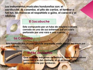 Los Instrumentos musicales hondureños son: el sacabuche, la caramba, el pito de carrizo, el tambor o tun tun, las maracas el raspahielo o güira, el caracol y el idiofono. El Sacabuche Esta compuesto por un tubo de madera o jícara, cerrado en uno de sus extremos por un cuero perforado por una vara o una cuerda. La Caramba Esta formada por un palo grande arqueado unido en sus extremos por una cuerda. El Pito de Carrizo Que usan los indígenas de Intibucá, tiene embocadura parecida a la del clarinete, el es acompañado generalmente por tambores. 