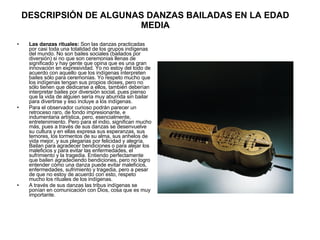 DESCRIPSIÓN DE ALGUNAS DANZAS BAILADAS EN LA EDAD MEDIA Las danzas rituales:  Son las danzas practicadas por casi toda una totalidad de los grupos indígenas del mundo. No son bailes sociales (bailados por diversión) si no que son ceremonias llenas de significado y hay gente que opina que es una gran innovación en expresividad. Yo no estoy del todo de acuerdo con aquello que los indígenas interpreten bailes sólo para ceremonias. Yo respeto mucho que los indígenas tengan sus propios dioses, pero no sólo tienen que dedicarse a ellos, también deberían interpretar bailes por diversión social, pues pienso que la vida de alguien sería muy aburrida sin bailar para divertirse y eso incluye a los indígenas.  Para el observador curioso podrán parecer un retroceso raro, de fondo impresionante, e indumentaria artística, pero, esencialmente, entretenimiento. Pero para el indio, significan mucho más, pues a través de sus danzas se desenvuelve su cultura y en ellas expresa sus esperanzas, sus temores, los tormentos de su alma, sus anhelos de vida mejor, y sus plegarias por felicidad y alegría. Bailan para agradecer bendiciones o para alejar los maleficios y para evitar las enfermedades, el sufrimiento y la tragedia. Entiendo perfectamente que bailen agradeciendo bendiciones, pero no logro entender cómo una danza puede evitar maleficios, enfermedades, sufrimiento y tragedia, pero a pesar de que no estoy de acuerdo con esto, respeto mucho los rituales de los indígenas. A través de sus danzas las tribus indígenas se ponían en comunicación con Dios, cosa que es muy importante. 