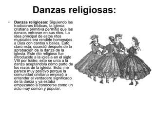 Danzas religiosas:   Danzas religiosas:  Siguiendo las tradiciones bíblicas, la iglesia cristiana primitiva permitió que las danzas entraran en sus ritos. La idea principal de estos ritos musicales era rendirle homenajes a Dios con cantos y bailes. Esto, claro esta, sucedió después de la aprobación de la danza de la iglesia. Este rito religioso fue introducido a la iglesia en el siglo VIII por Isidro, este se unía a la danza aceptandola cómo parte de los rezos de la iglesia. Esto, me parece muy positivo porque la comunidad cristiana empezó a entender el verdadero significado de la danza y ya estaba empezando a conocerse como un acto muy común y popular.  