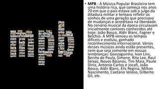 • MPB - A Música Popular Brasileira tem
uma história rica, que começa nos anos
70 em que o país estava sob o julgo da
ditadura militar e tentava refletir os
sonhos de uma geração que precisava
de mudanças e acreditava na liberdade.
No cenário musical da época circulavam
inicialmente cantores conhecidos até
hoje: João Bosco, Aldir Blanc, Fagner e
Belchio. A MPB venceu os tempos
difíceis e evoluiu, ganhado
reconhecimento internacional. Vários
desses músicos ainda estão presentes,
nem que seja somente em nossas
lembranças: Gonzaguinha, Ivan Lins,
Benito de Paula, Simone, Rita Lee, Raul
Seixas, Novos Baianos, Tim Maia, Paulo
Diniz, Antonio Carlos e Jocafi, João
Bosco, Aldir Blanc, Elis Regina, Milton
Nascimento, Caetano Veloso, Gilberto
Gil, etc.
 