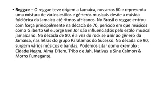 • Reggae – O reggae teve origem a Jamaica, nos anos 60 e representa
uma mistura de vários estilos e gêneros musicais desde a música
folclórica da Jamaica até ritmos africanos. No Brasil o reggae entrou
com força principalmente na década de 70, período em que músicos
como Gilberto Gil e Jorge Ben Jor são influenciados pelo estilo musical
jamaicano. Na década de 80, é a vez do rock se unir ao gênero da
Jamaica, nas letras do grupo Paralamas do Sucesso. Na década de 90,
surgem vários músicos e bandas. Podemos citar como exemplo :
Cidade Negra, Alma D'Jem, Tribo de Jah, Nativus e Sine Calmon &
Morro Fumegante.
 