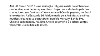 • Axé - O termo "axé" é uma saudação religiosa usada na umbanda e
candomblé, mas depois que o ritmo chegou ao sudeste do país ficou
conhecido como "axé music" e encanta milhões de pessoas, no Brasil
e no exterior. A década de 90 foi dominada pela Axé Music, e vários
muísicos e bandas se destacaram: Daniela Mercury, Banda Eva,
Chiclete com Banana, Araketu, Cheiro de Amor e É o Tchan. Juntos
venderam 3,4 milhões de discos.
 