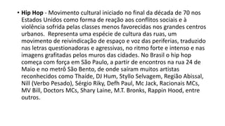 • Hip Hop - Movimento cultural iniciado no final da década de 70 nos
Estados Unidos como forma de reação aos conflitos sociais e à
violência sofrida pelas classes menos favorecidas nos grandes centros
urbanos. Representa uma espécie de cultura das ruas, um
movimento de reivindicação de espaço e voz das periferias, traduzido
nas letras questionadoras e agressivas, no ritmo forte e intenso e nas
imagens grafitadas pelos muros das cidades. No Brasil o hip hop
começa com força em São Paulo, a partir de encontros na rua 24 de
Maio e no metrô São Bento, de onde saíram muitos artistas
reconhecidos como Thaíde, DJ Hum, Styllo Selvagem, Região Abissal,
Nill (Verbo Pesado), Sérgio Riky, Defh Paul, Mc Jack, Racionais MCs,
MV Bill, Doctors MCs, Shary Laine, M.T. Bronks, Rappin Hood, entre
outros.
 