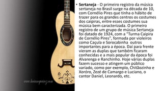 • Sertaneja - O primeiro registro da música
sertaneja no Brasil surge na década de 10,
com Cornélio Pires que tinha o hábito de
trazer para os grandes centros os costumes
dos caipiras, entre esses costumes sua
música bem caracterizada. O primeiro
registro de um grupo de música Sertaneja
foi datado de 1924, com a "Turma Caipira
de Cornélio Pires", formada por violeiros
como Caçula e Sorocabinha outros
importantes para a época. Daí para frente
vieram as duplas que também ficaram
conhecidas e a mais popular da época foi
Alvarenga e Ranchinho. Hoje várias duplas
fazem sucesso e atingem um público
variado, como por exemplo, Chitãozinho e
Xoróro, Zezé de Camargo e Luciano, o
cantor Daniel, Leonardo, etc.
 