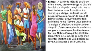 • Samba - A partir da década de 30 um
ritmo alegre, cativante surge na vida do
brasileiro e ninguém imaginaria que ia
fazer tanto sucesso. Esse ritmo é o
samba, que chegou ao Brasil trazido
pelos escravos é a "cara" do Brasil. O
termo "samba" provavelmente tem
origem no nome "semba", que significa
"umbigada", devido ao modo como é
dançado. Como exemplos de sambistas
antigos, mas muito conhecidos temos:
Cartola, Nelson Cavaquinho, Zé Keti e
Clementina de Jesus. Da geração mais
recente: Martinho da Vila, Bezerra da
Silva, Clara Nunes e Beth Carvalho.
 