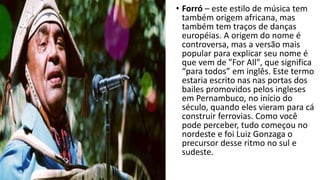 • Forró – este estilo de música tem
também origem africana, mas
também tem traços de danças
européias. A origem do nome é
controversa, mas a versão mais
popular para explicar seu nome é
que vem de "For All", que significa
“para todos” em inglês. Este termo
estaria escrito nas nas portas dos
bailes promovidos pelos ingleses
em Pernambuco, no início do
século, quando eles vieram para cá
construir ferrovias. Como você
pode perceber, tudo começou no
nordeste e foi Luiz Gonzaga o
precursor desse ritmo no sul e
sudeste.
 