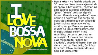 • Bossa nova - No final da década de
50 um novo ritmo marca a juventude
da época: a bossa nova... "Bossa", na
gíria carioca da época significava
"jeito", "modo" de fazer algo de
forma diferente e original e a "bossa
nova" é a expressão que surgiu em
oposição a tudo o que um grupo de
jovens achava superado, velho,
arcaico, antigo. Para esse grupo a
música no Brasil estava assim, com
melodias tristes e com ritmo
repetitivo, portanto precisava re
renovação. A música que marcou
essa mudança foi "Chega de
Saudade", de João Gilberto. Com ele
vieram outros: Nara Leão, Carlinhos
Lyra, Tom Jobim, reconhecidos até
hoje por seu talento.
 