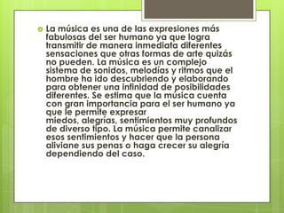    La música es una de las expresiones más
    fabulosas del ser humano ya que logra
    transmitir de manera inmediata diferentes
    sensaciones que otras formas de arte quizás
    no pueden. La música es un complejo
    sistema de sonidos, melodías y ritmos que el
    hombre ha ido descubriendo y elaborando
    para obtener una infinidad de posibilidades
    diferentes. Se estima que la música cuenta
    con gran importancia para el ser humano ya
    que le permite expresar
    miedos, alegrías, sentimientos muy profundos
    de diverso tipo. La música permite canalizar
    esos sentimientos y hacer que la persona
    aliviane sus penas o haga crecer su alegría
    dependiendo del caso.
 