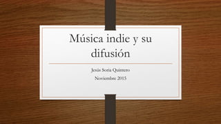 Música indie y su
difusión
Jesús Soria Quintero
Noviembre 2015
 