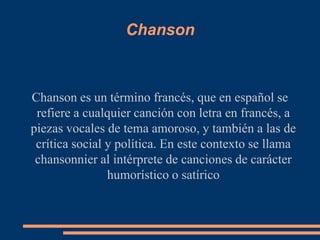Chanson



Chanson es un término francés, que en español se
 refiere a cualquier canción con letra en francés, a
piezas vocales de tema amoroso, y también a las de
 crítica social y política. En este contexto se llama
 chansonnier al intérprete de canciones de carácter
                humorístico o satírico
 