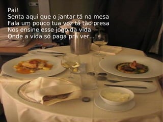 Pai! Senta aqui que o jantar tá na mesa Fala um pouco tua voz tá tão presa Nos ensine esse jogo da vida Onde a vida só paga prá ver... 