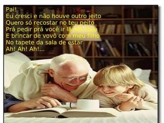Pai! Eu cresci e não houve outro jeito Quero só recostar no teu peito Prá pedir prá você ir lá em casa E brincar de vovô com meu filho No tapete da sala de estar Ah! Ah! Ah!... 
