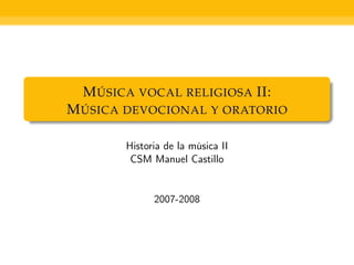 MÚSICA VOCAL RELIGIOSA II:
MÚSICA DEVOCIONAL Y ORATORIO

       Historia de la música II
        CSM Manuel Castillo


             2007-2008