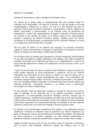 MÚSICA Y CEREBRO
Instituto de Neurociencias, udeg y Facultad de Psicología, unam.
Los efectos de la música sobre el comportamiento han sido evidentes desde los
comienzos de la humanidad. A lo largo de la historia, la vida del hombre se ha visto
complementada e influida por la música, a la cual se le han atribuido una serie de
funciones. Ésta ha sido un medio de expresión y comunicación no verbal y, debido a sus
efectos emocionales y motivacionales, se ha utilizado como un instrumento de
manipulación y control del comportamiento de grupos e individuos. Podemos pensar,
por ejemplo, en las marchas de guerra, en la música tocada en los supermercados,
oficinas o discotecas, los himnos nacionales, etcétera. También posee una función
facilitadora en el establecimiento y la permanencia de las relaciones humanas, así como
en la adaptación social del individuo a su medio.
Por otra parte, la música es un estímulo que enriquece los procesos sensoriales,
cognitivos (como el pensamiento, el lenguaje, el aprendizaje y la memoria) y motores,
además de fomentar la creatividad y la disposición al cambio.
En los últimos años, ha cobrado gran importancia su función terapéutica (musicoterapia)
en una gran diversidad de estados patológicos. Sin embargo, hace falta investigación
científica relacionada con la influencia que ejerce en el comportamiento, ya que en su
mayor parte las aplicaciones se basan en la experiencia a través de ensayo y error y en el
sentido común.
A partir de diversos tipos de música se pueden inducir diferentes estados de ánimo, los
cuales pueden repercutir en tareas psicomotoras y cognitivas. Una de las variables
importantes que intervienen en estos efectos se refiere a la clase de música que se
escucha. En este sentido, existen principalmente dos tipos: 1) la estimulante, que
aumenta la energía corporal, induce a la acción y estimula las emociones y 2) la sedante,
que es de naturaleza melódica sostenida y se caracteriza por tener un ritmo regular, una
dinámica predecible, consonancia armónica y un timbre vocal e instrumental
reconocible, con efectos tranquilizantes.
Se han realizado varias investigaciones tendentes a estudiar los efectos de la música
sobre la ansiedad. Se ha observado que la de carácter estimulante aumenta la
preocupación y la emocionalidad (activación fisiológica afectiva), mientras que la
sedante la disminuye. También se ha encontrado una reducción de la tensión muscular y
la fuerza física, relacionada con la ansiedad, a través de la audición de música tranquila,
cuyos efectos repercuten en la comunicación humana. Por ejemplo, la de tonos mayores
aumenta la satisfacción en la interacción humana y facilita la productividad.
En relación con las posibilidades terapéuticas de la música, se han publicado una gran
cantidad de evidencias en diferentes tipos de pacientes. Los efectos terapéuticos, en
parte, se dan gracias a que la música disminuye la ansiedad. Por ejemplo, una reducción
del ritmo respiratorio y la presión sanguínea, así como menores puntuaciones en
pruebas de ansiedad, en pacientes preoperatorios, después de escuchar música sedante.
Algunos estudios apoyan la idea de que la música mejora la ejecución en diferentes
tipos de tareas, como problemas aritméticos simples. Sin embargo, otros no han

 