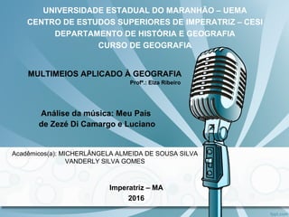 UNIVERSIDADE ESTADUAL DO MARANHÃO – UEMA
CENTRO DE ESTUDOS SUPERIORES DE IMPERATRIZ – CESI
DEPARTAMENTO DE HISTÓRIA E GEOGRAFIA
CURSO DE GEOGRAFIA
MULTIMEIOS APLICADO À GEOGRAFIA
Profª.: Elza Ribeiro
Análise da música: Meu País
de Zezé Di Camargo e Luciano
Imperatriz – MA
2016
Acadêmicos(a): MICHERLÂNGELA ALMEIDA DE SOUSA SILVA
VANDERLY SILVA GOMES
 