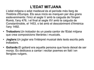 L'EDAT MITJANA
L’edat mitjana o edat medieval és el període més llarg de
l'història d'Europa. Els seus inicis es marquen per dos grans
esdeveniments: l'inici al segle V amb la caiguda de l'Imperi
Romà, l'any 476, i el final al segle XV amb la caiguda de
Constantinoble, el 1453, o bé amb el descobriment d'Amèrica
l'any 1492.
● Trobadors:Un trobador és un poeta cantor de l'Edat mitjana
que crea composicions literàries i musicals.
● Joglars:Un joglar era l'intèrpret musical dels texts escrits pels
trobadors.
● Goliards:El goliard era aquella persona que havia deixat de ser
monjo. Es dedicava a cantar i recitar poemes en llatí i en
llengües vulgars.
 