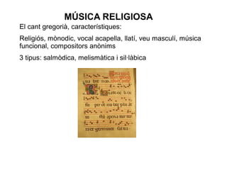 MÚSICA RELIGIOSA
El cant gregorià, característiques:
Religiós, mònodic, vocal acapella, llatí, veu masculí, música
funcional, compositors anònims
3 tipus: salmòdica, melismàtica i sil·làbica
 
