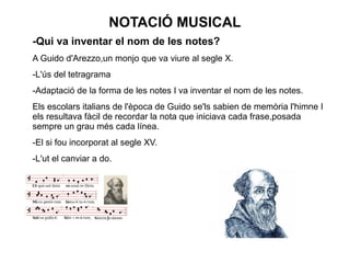 NOTACIÓ MUSICAL
-Qui va inventar el nom de les notes?
A Guido d'Arezzo,un monjo que va viure al segle X.
-L'ús del tetragrama
-Adaptació de la forma de les notes I va inventar el nom de les notes.
Els escolars italians de l'època de Guido se'ls sabien de memòria l'himne I
els resultava fàcil de recordar la nota que iniciava cada frase,posada
sempre un grau més cada línea.
-El si fou incorporat al segle XV.
-L'ut el canviar a do.
 