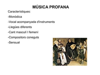 MÚSICA PROFANA
Característiques:
-Monòdica
-Vocal acompanyada d'instruments
-Llegües diferents
-Cant masculí I femení
-Compositors coneguts
-Sensual
 