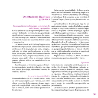 101
Orientaciones didácticas
generales
Sugerencias metodológicas: secuencias de
actividades y proyectos
Con el propósito de enriquecer la práctica edu-
cativa y de brindar experiencias de aprendizaje
significativas a los alumnos, se sugieren dos moda-
lidades de trabajo para abordar la enseñanza de la
música en la escuela: las secuencias de actividades
y los proyectos.
Las secuencias de actividades y los proyectos
facilitan la organización y el acercamiento a los
contenidos de la asignatura de forma integral.
Además, permiten que los alumnos se involu-
cren, participen y tomen decisiones durante la
construcción de su propio conocimiento; es de-
cir, que sepan qué y cómo lo aprenden y cómo
pueden aplicar o utilizar ese conocimiento en su
vida diaria.
A continuación se presentan algunos elemen-
tos que orientarán la práctica educativa con estas
dos formas de trabajo, así como un ejemplo de
cada una de ellas.
Secuencia de actividades
Esta modalidad didáctica consiste en una serie
de actividades organizadas y articuladas entre
sí, que presentan de forma progresiva un mayor
grado de complejidad, tanto en los contenidos
que se abordan, como en el trabajo que realizan
los alumnos.
Cada una de las actividades de la secuencia
conforma una unidad en sí misma y propicia el
desarrollo de ciertas habilidades; sin embargo,
es la totalidad de la secuencia la que permitirá el
logro de los propósitos que se plantearon en un
inicio.
Generalmente es el docente quien elige el o los
contenidos a trabajar y quien diseña la secuencia,
aunque es importante considerar también la po-
sibilidad de que los alumnos propongan algunas
actividades, según sus intereses y necesidades.
Las actividades deberán ser variadas y estar
articuladas coherentemente, por lo que el maestro
deberá prever los materiales didácticos que usarán,
el espacio donde se llevarán a cabo, y el tiempo que
se destinaráalarealizacióndecadauna.También es
importante que previamente se plantee la forma
en que participará el alumno, el tipo de relación
que se establecerá en el grupo, cómo se organizará
la clase y qué aprendizajes se evaluarán.
Al planear una secuencia se deben considerar
momentos de apertura, desarrollo y cierre.
Apertura
Este momento implica la sensibilización e in-
troducción al trabajo. Al inicio de cualquier se-
cuencia el maestro deberá dar consignas claras,
explicar a sus alumnos lo que van a hacer y lo que
se espera de ellos, así como establecer reglas al
interior del grupo para facilitar la realización de
las actividades. También deberá apoyarse en los
conocimientos previos de los alumnos en relación
con el tema y los contenidos para propiciar su
participación.
Las actividades de apertura pueden desarro-
llarse a partir de la generación de preguntas o del
 