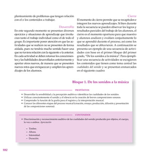 102
planteamiento de problemas que tengan relación
con el o los contenidos a trabajar.
Desarrollo
En este segundo momento se presentan diversos
ejercicios y situaciones de aprendizaje que involu-
cran tanto el trabajo individual como el de todo el
grupo. Es importante poner atención en que las ac-
tividades que se realicen no se presenten de forma
aislada, pues no tendría mucho sentido hacer una
que no tuviera relación con la siguiente o la anterior.
En cada actividad se deben retomar los conocimien-
tos y las habilidades desarrollados anteriormente y
aportar otros nuevos, de manera que se presenten
nuevos retos que enriquezcan y amplíen los apren-
dizajes de los alumnos.
Cierre
El momento de cierre permite que se recapitulen e
integren los nuevos aprendizajes. Si bien durante
toda la secuencia se pueden observar los logros y
resultados parciales del trabajo de los alumnos, el
cierre es el momento oportuno para que maestro
y alumnos analicen y evalúen conjuntamente lo
que se aprendió durante el proceso, así como los
resultados que se obtuvieron. A continuación se
presenta un ejemplo de una secuencia de activi-
dades con base en el primer bloque del primer
grado, “De los sonidos a la música”. Para ejempli-
ficar una secuencia de actividades se escogieron
los contenidos que tienen como tema central las
cualidades del sonido y se presentan enmarcados
en el siguiente cuadro:
 