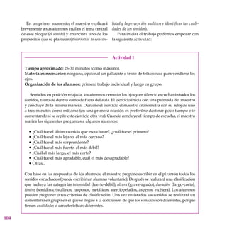 104
En un primer momento, el maestro explicará
brevemente a sus alumnos cuál es el tema central
de este bloque (el sonido) y enunciará uno de los
propósitos que se plantean (desarrollar la sensibi-
Actividad 1
Tiempo aproximado: 25-30 minutos (como máximo).
Materiales necesarios: ninguno, opcional un paliacate o trozo de tela oscura para vendarse los
ojos.
Organización de los alumnos: primero trabajo individual y luego en grupo.
Sentados en posición relajada, los alumnos cerrarán los ojos y en silencio escucharán todos los
sonidos, tanto de dentro como de fuera del aula. El ejercicio inicia con una palmada del maestro
y concluye de la misma manera. Durante el ejercicio el maestro cronometra con su reloj de uno
a tres minutos como máximo (en una primera ocasión es preferible destinar poco tiempo e ir
aumentando si se repite este ejercicio otra vez). Cuando concluye el tiempo de escucha, el maestro
realiza las siguientes preguntas a algunos alumnos:
¿Cuál fue el último sonido que escuchaste?, ¿cuál fue el primero?
¿Cuál fue el más lejano, el más cercano?
¿Cuál fue el más sorprendente?
¿Cuál fue el más fuerte, el más débil?
¿Cuál el más largo, el más corto?
¿Cuál fue el más agradable, cuál el más desagradable?
Otras...
Con base en las respuestas de los alumnos, el maestro propone escribir en el pizarrón todos los
sonidos escuchados (puede escribir un alumno voluntario). Después se realizará una clasificación
que incluya las categorías intensidad (fuerte-débil), altura (grave-agudo), duración (largo-corto),
timbre (sonidos cristalinos, rasposos, metálicos, aterciopelados, ásperos, etcétera). Los alumnos
pueden proponer otros criterios de clasificación. Una vez enlistados los sonidos se realizará un
comentario en grupo en el que se llegue a la conclusión de que los sonidos son diferentes, porque
tienen cualidades o características diferentes.
•
•
•
•
•
•
•
lidad y la percepción auditiva e identificar las cuali-
dades de los sonidos).
Para iniciar el trabajo podemos empezar con
la siguiente actividad:
 