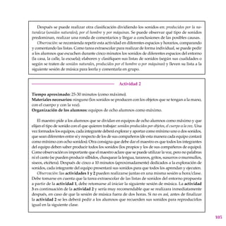 105
Después se puede realizar otra clasificación dividiendo los sonidos en: producidos por la na-
turaleza (sonidos naturales), por el hombre y por máquinas. Se puede observar qué tipo de sonidos
predominan, realizar una ronda de comentarios y llegar a conclusiones de las posibles causas.
Observación: se recomienda repetir esta actividad en diferentes espacios y horarios, comparando
y comentando las listas. Como tarea extraescolar para realizar de forma individual, se puede pedir
a los alumnos que escuchen durante cinco minutos los sonidos de diferentes espacios del entorno
(la casa, la calle, la escuela); elaboren y clasifiquen sus listas de sonidos (según sus cualidades o
según se traten de sonidos naturales, producidos por el hombre o por máquinas) y lleven su lista a la
siguiente sesión de música para leerla y comentarla en grupo.
Actividad 2
Tiempo aproximado: 25-30 minutos (como máximo).
Materiales necesarios: ninguno (los sonidos se producen con los objetos que se tengan a la mano,
con el cuerpo y con la voz).
Organización de los alumnos: equipos de ocho alumnos como máximo.
El maestro pide a los alumnos que se dividan en equipos de ocho alumnos como máximo y que
elijan el tipo de sonido con el que quieren trabajar: sonidos producidos por objetos, el cuerpo o la voz. Una
vez formados los equipos, cada integrante deberá explorar y aportar como mínimo uno o dos sonidos,
que sean diferentes entre sí y respecto de los de sus compañeros (de esta manera cada equipo contará
como mínimo con ocho sonidos). Otra consigna que debe dar el maestro es que todos los integrantes
del equipo deben saber producir todos los sonidos (los propios y los de sus compañeros de equipo).
Como observación es importante que el maestro aclare que se puede utilizar la voz, pero no palabras
ni el canto (se pueden producir silbidos, chasquear la lengua, tarareos, gritos, susurros o murmullos,
siseos, etcétera). Después de cinco a 10 minutos (aproximadamente) dedicados a la exploración de
sonidos, cada integrante del equipo presentará sus sonidos para que todos los aprendan y ejecuten.
Observación: las actividades 1 y 2 pueden realizarse juntas en una misma sesión u hora/clase.
Debe tomarse en cuenta que la tarea extraescolar de las listas de sonidos del entorno propuesta
a partir de la actividad 1, debe retomarse al iniciar la siguiente sesión de música. La actividad
3 es continuación de la actividad 2 y sería muy recomendable que se realizara inmediatamente
después, en caso de que la sesión de música fuera de dos horas. Si no es así, antes de finalizar
la actividad 2 se les deberá pedir a los alumnos que recuerden sus sonidos para reproducirlos
igual en la siguiente clase.
 