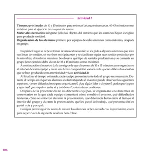 106
Actividad 3
Tiempo aproximado: de 10 a 15 minutos para retomar la tarea extraescolar. 40-45 minutos como
máximo para el ejercicio de composición sonora.
Materiales necesarios: ninguno (sólo los objetos del entorno que los alumnos hayan escogido
para producir sonidos).
Organización de los alumnos: primero por equipos de ocho alumnos como máximo, después
en grupo.
En primer lugar se debe retomar la tarea extraescolar: se les pide a algunos alumnos que lean
sus listas de sonidos, se escriben en el pizarrón y se clasifican según sean sonidos producidos por
la naturaleza, el hombre o máquinas. Se observa qué tipo de sonidos predominan y se comenta en
grupo (este ejercicio debe durar de 10 a 15 minutos como máximo).
A continuación el maestro da la consigna de que disponen de 10 a 15 minutos para organizarse
al interior de cada equipo y crear una breve composición sonora en la que se utilicen los sonidos
que se han producido con anterioridad (véase actividad 2).
Al finalizar el tiempo estimado, cada equipo presentará ante todo el grupo su composición. Du-
rante el tiempo en el que los alumnos están trabajando el maestro puede observar los siguientes
aspectos: ¿tienen dificultad o no para organizarse?, ¿hay algún líder o director?, ¿todos participan
y aportan?, ¿se respetan entre sí y colaboran?, entre otras cuestiones.
Después de la presentación de los diferentes equipos, se organizará una dinámica de
comentarios en la que cada equipo comentará cómo resultó el proceso, qué dificultades
tuvieron, cómo se sintieron durante la presentación, qué diferencia hubo entre el trabajo al
interior del grupo y durante la presentación, qué les gustó del trabajo, qué presentación les
gustó más y por qué.
Consigna para la siguiente sesión de música: los alumnos deben recordar su improvisación sonora
para repetirla en la siguiente sesión u hora/clase.
 