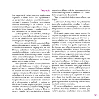 109
Proyecto
Los proyectos de trabajo presentan otra forma de
organizar el trabajo escolar y su riqueza radica
en que permiten relacionar los contenidos expre-
sados en el programa de música, con temas que
resulten de interés para los alumnos. De esta
manera se constituye un puente que enlaza el
conocimiento escolar con vivencias, inquietu-
des e intereses de los adolescentes.
Desde el punto de vista didáctico, al trabajar
un proyec­to los estudiantes interrelacionan ac-
tividades, conocimientos y producciones en un
mismo proceso de apren­dizaje.
A través de una serie de actividades de indaga-
ción, exploración, experimentación y producción,
los alumnos responderán las preguntas, los pro-
blemas o las hipótesis planteadas al inicio. Como
resultado se obtienen productos concretos, tales
como informes de sus investigaciones, presenta-
ciones orales ante el grupo, conciertos, registro
gráfico (partituras), grabaciones de sus composi-
ciones, exposiciones, etcétera.
En los proyectos también se incluyen secuen-
cias de actividades que permiten estructurar y
organizar los conocimientos. Dichas actividades
se pueden realizar en diferentes momentos y
espacios escolares o extraescolares tales como el
aula, el patio de la escuela, la casa, la calle o algún
recinto artístico. Como una de las intenciones de
los proyectos es que se relacionen los contenidos
de la asignatura con la realidad y el contexto so-
cial de los alumnos, se puede propiciar que otros
maestros y miembros de la comunidad participen
en ellos. En la medida de lo posible se deben es-
tablecer vínculos con otras disciplinas artísticas o
asignaturas del currículo (en algunos contenidos
se señalan estas posibles relaciones en los “Comen-
tarios y sugerencias didácticas”).
Todo proyecto de trabajo se desarrolla en tres
etapas:
1. Planeación. Como primer paso, el maestro
desarrolla un diagnóstico inicial en el cual con-
sidera las condiciones del grupo y su contexto.
Después seleccionará los contenidos con que va
a trabajar.
El siguiente paso consiste en una construcción
conjunta de proyecto en donde los alumnos, de
acuerdo con sus intereses, pueden proponer te-
mas en relación con el bloque de contenidos que ha
elegido el docente. Es importante que el maestro
coordine el trabajo para que las sugerencias de
los alumnos sean coherentes y pertinentes con los
propósitos y contenidos. Además debe apoyar
las propuestas de los alumnos proporcionando
información que les permita interesarse y hacer
suyo un proyecto con posibilidades reales.
2. Desarrollo. Durante esta etapa es importante
que todos los alumnos participen en la organi-
zación y realización de las diversas actividades,
ya sea en forma individual o en grupo. Como el
trabajo por proyectos implica un trabajo colectivo
en el que es importante coordinar esfuerzos y
desarrollar actitudes de cooperación, es necesaria
la división del trabajo y la asignación de tareas
específicas. Esto significa que cada participan-
te aporta al trabajo colectivo desarrollando sus
propias posibilidades expresivas y comunicativas
mediante acciones concretas.
El maestro deberá estar atento durante todo
el proceso de trabajo, atendiendo las dudas que
surjan y guiando a los alumnos. En este momento
 