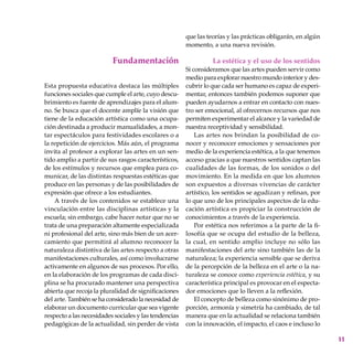 11
Fundamentación
Esta propuesta educativa destaca las múltiples
funciones sociales que cumple el arte, cuyo descu-
brimiento es fuente de aprendizajes para el alum-
no. Se busca que el docente amplíe la visión que
tiene de la educación artística como una ocupa-
ción destinada a producir manualidades, a mon-
tar espectáculos para festividades escolares o a
la repetición de ejercicios. Más aún, el programa
invita al profesor a explorar las artes en un sen-
tido amplio a partir de sus rasgos ca­racterísticos,
de los estímulos y recursos que emplea para co-
municar, de las distintas respuestas estéticas que
produce en las personas y de las posibilidades de
expresión que ofrece a los estudiantes.
A través de los contenidos se establece una
vinculación entre las disciplinas artísticas y la
escuela; sin embargo, cabe hacer notar que no se
trata de una preparación altamente espe­cializada
ni profesional del arte, sino más bien de un acer-
camiento que permitirá al alumno reconocer la
naturaleza distin­ti­va de las artes respecto a otras
manifestaciones culturales, así como involucrarse
activamente en algunos de sus procesos. Por ello,
en la elaboración de los programas de cada disci-
plina se ha procurado mantener una perspectiva
abierta que recoja la pluralidad de significaciones
del arte. También se ha considerado la necesidad de
elaborar un documento curricular que sea vigente
respecto a las necesidades sociales y las tendencias
pedagógicas de la actualidad, sin perder de vista
que las teorías y las prácticas obligarán, en algún
momento, a una nueva revisión.
La estética y el uso de los sentidos
Si consideramos que las artes pueden servir como
medio para explorar nuestro mundo interior y des-
cubrir lo que cada ser humano es capaz de experi-
mentar, entonces también podemos suponer que
pueden ayudarnos a entrar en contacto con nues-
tro ser emocional, al ofrecernos recursos que nos
permiten experimentar el alcance y la variedad de
nuestra receptividad y sensibilidad.
Las artes nos brindan la posibilidad de co-
nocer y reconocer emociones y sensaciones por
medio de la experiencia estética, a la que tenemos
acceso gracias a que nuestros sentidos captan las
cualidades de las formas, de los sonidos o del
movimiento. En la medida en que los alumnos
son expuestos a diversas vivencias de carácter
artístico, los sentidos se agudizan y refinan, por
lo que uno de los principales aspectos de la edu-
cación artística es propiciar la construcción de
conocimientos a través de la experiencia.
Por estética nos referimos a la parte de la fi-
losofía que se ocupa del estudio de la belleza,
la cual, en sentido amplio incluye no sólo las
manifestaciones del arte sino también las de la
naturaleza; la experiencia sensible que se deriva
de la percepción de la belleza en el arte o la na-
turaleza se conoce como experiencia estética, y su
característica principal es provocar en el especta-
dor emociones que lo lleven a la reflexión.
El concepto de belleza como sinónimo de pro-
porción, armonía y simetría ha cambiado, de tal
manera que en la actualidad se relaciona también
con la innovación, el impacto, el caos e incluso lo
 