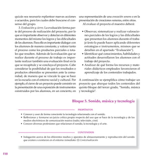 110
quizás sea necesario replantear nuevas acciones
o acuerdos, para los cuales debe buscarse el con-
senso del grupo.
3. Evaluación y cierre. La evaluación forma par-
te del proceso de realización del proyecto, por lo
que es importante observar y detectar en diferentes
momentos del mismo los logros y las dificultades
delosalumnos.Paraelloesimportantedialogar con
los alumnos de manera constante, y valorar tanto
el proceso como los productos parciales o tota-
les que resulten. Además de la evaluación que se
realice durante el proceso de trabajo es impor-
tante realizar también una evaluación final en la
que se reca­pi­tule y se concluya el proyecto. Cabe
considerar la posibilidad de que los resultados o
productos obtenidos se presenten ante la comu-
nidad, de manera que se vincule lo que se hace
en la escuela con el entorno social y cultural. Por
ejemplo, el cierre de un proyecto puede consistir en
la presentación de una exposición de instrumentos
construidos por los alumnos, en un concierto, en
una representación de una evocación sonora o en la
presentación de creaciones sonoras, entre otras.
Al evaluar el proyecto el maestro deberá:
Observar, sistematizar y realizar valoracio-
nes parciales de los logros y las dificultades
que presentan los alumnos durante el traba-
jo (esto lo puede hacer aplicando diferentes
estrategias e instrumentos, mismos que se
detallan en el apartado “Evaluación”).
Identificar qué conocimientos, habilidades y
actitudes desarrollaron los alumnos con el
trabajo del proyecto.
Analizar de qué forma los recursos y mate-
riales didácticos empleados favorecieron el
aprendizaje de los contenidos trabajados.
A continuación se ejemplifica cómo trabajar un
proyecto que abarque todos los contenidos del
quinto bloque del tercer grado, “Sonido, música
y tecnología”.
•
•
•
 