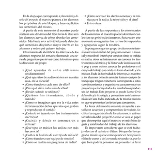 113
En la etapa que corresponde a planeación y di-
seño del proyecto el maestro plantea a los alumnos
los propósitos de este bloque, y hace explícitos
los contenidos del mismo.
A partir de este momento el maestro puede
realizar una dinámica del tipo lluvia de ideas con
los alumnos acerca de cómo abordar los conte-
nidos. Mediante esta actividad puede detectar
qué contenidos despiertan mayor interés en los
alumnos y sobre qué quieren trabajar.
Otra manera de identificar los intereses de los
alumnos respecto del tema es planteando una se-
rie de preguntas que sirvan como detonadores para
la discusión en grupo:
¿Qué aparatos de audio utilizamos
cotidianamente?
¿Qué aparatos de audio existen en nuestra
casa, en la escuela?
¿Cómo funciona cada uno de ellos?
¿Para qué sirve cada uno de ellos?
¿Desde cuándo se utilizan?
¿Quiénes los inventaron, dónde y
cuándo?
¿Cómo se imaginan que era la vida antes
de la invención de los aparatos que graban
y reproducen el sonido?
¿Cuándo se inventaron los instrumentos
eléctricos?
¿Cuándo y dónde se comenzaron a
utilizar?
¿Qué tipo de música los utiliza con más
frecuencia?
¿Cuál es la historia de este tipo de música?
¿Cómo funciona un equipo de sonido?
¿Cómo se realiza un programa de radio?
•
•
•
•
•
•
•
•
•
•
•
•
•
¿Cómo se crean los efectos sonoros y la mú-
sica para la radio, la televisión y el cine?
Entre otras.
A partir de las respuestas y los comentarios
de los alumnos, el maestro puede identificar cuá-
les son sus principales intereses. Su tarea en este
momento es organizar los turnos de respuestas
y agruparlas según la temática.
Supongamos que un grupo de alumnos se inte-
resó en la realización del programa sonoro o musi-
cal y manifestó interés por conocer cómo se trabaja
en radio, otros se interesaron en conocer los ins-
trumentos eléctricos y la historia de la música rock
y pop, y unos más en conocer las profesiones y el
campo de trabajo que existe en torno al sonido y a la
música. Dada la diversidad de intereses, el maestro
y los alumnos deberán acordar formar equipos de
trabajo que tengan como tarea dar respuesta a estos
cuestionamientos y organizarse para presentar un
proyecto que incluya todos los resultados o produc-
tos del trabajo. Este proyecto se puede llamar Feria
del sonido y la tecnología, y presentarse ante la comu-
nidad en una fecha indicada, de la misma manera
en que se presentan las ferias que conocemos.
La tarea del maestro consiste en ayudar a es-
tablecer acuerdos y compromisos de trabajo, fa-
cilitar la organización de los alumnos, y valorar
la viabilidad del proyecto. Como se verá, el papel
que desempeña aquí el maestro es más bien de
guía y catalizador del trabajo de los alumnos.
Es importante considerar que se está traba-
jando con el quinto y último bloque del tercer
grado, mismo que se corresponde en tiempo con
el fin de curso y de la escuela secundaria, por lo
que bien podría pensarse en presentar la Feria
•
•
 