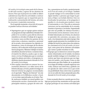114
del sonido y la tecnología como parte de la clausu-
ra del ciclo escolar y egreso de los alumnos de
tercero. Para que el proyecto sea viable se deben
calendarizar muy bien las actividades a realizar
y prever los espacios que se requerirán para la
realización y presentación del mismo, así como
los recursos y materiales necesarios.
En el segundo momento o desarrollo del proyecto
se pueden realizar diversas actividades:
Supongamos que un equipo quiere realizar
un programa de tipo radiofónico titulado Des-
pedida de la secundaria y para ello los diversos
miembros se dividen el trabajo de la siguien-
te manera: unos escriben los guiones de las
entrevistas a alumnos, maestros y personal
de la escuela, otros preparan las cápsulas in-
formativas y otros se encargan de los efectos
sonoros y de la selección musical que acompa-
ñará al programa. Mientras trabajan en forma
simultánea durante las horas o sesiones/clase,
el maestro los observa, ayuda a que se orga-
nicen y revisa el trabajo para que se concluya
según los planes previstos y el programa ra-
diofónico pueda presentarse durante la Feria
del sonido y la tecnología.
Otro equipo interesado en conocer los ins-
trumentos eléctricos y en saber acerca de la
historia del pop y el rock, puede investigar en
Internet (véanse las páginas recomendadas
en el apartado “Páginas de Internet” de este
documento), en la biblioteca escolar y local,
y en revistas especializadas en el tema. Pue-
de realizarse también un mural gráfico con
información escrita e ilustraciones con los
principales músicos y grupos de estos esti-
•
•
los, y presentarse en el aula y posteriormente
en la Feria del sonido y la tecnología. También
se puede indagar en la comunidad si existe
algún familiar o persona que toque la gui-
tarra, el bajo o un teclado eléctrico. Una vez
localizadas las personas, se les pregunta si
pueden ir a la escuela para mostrar y tocar
el instrumento en vivo. Para ello es necesario
conversar con las autoridades de la escuela,
tramitar el permiso e invitarlos. Suponiendo
que esto sea posible, los músicos tocarían y
conversarían con los alumnos. Como otra ac-
tividad relacionada con el tema, los alumnos
se aprenden dos canciones, una pop y otra
rock, y las interpretan ante todo el grupo. Este
equipo puede presentar los resultados de sus
trabajos (el mural, las entrevistas a los músicos,
las canciones) en la Feria del sonido y la tecno-
logía, como parte de las distintas actividades
que vamos a poder encontrar en ella.
El grupo que se interesó en conocer las profe-
siones relacionadas con el sonido y la música
puede también indagar en la localidad y en-
contrar que haya una persona que sea inge-
niero de sonido y otro locutor. Como es más
interesante que ellos hablen de su profesión
en su lugar de trabajo, se puede organizar una
visita, realizar una entrevista y grabarla con
un aparato de video casero (si es que existe
esa posibilidad). Estas entrevistas se podrían
ver en un salón de clases preparado para ello,
durante la Feria del sonido y la tecnología.
Como se puede observar, sucede que en el tra-
bajo por proyecto hay momentos en los que todo
el grupo participa en una misma actividad (por
•
 