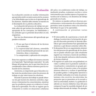 117
Evaluación
La evaluación consiste en recabar información
que permita emitir un juicio acerca de los avances
y las dificultades que se dan en el aprendizaje de
los alumnos. Además debe orientar al maestro en
el desempeño de su práctica educativa.
La evaluación del proceso de trabajo nos per-
mite saber de qué manera los estudiantes se han
apropiado de los conceptos, las habilidades y
las actitudes que se pretende desarrollar en esta
asignatura.
Son tres las dimensiones del aprendizaje que
pueden evaluarse:
El uso que hace el alumno de las técnicas
y los materiales.
La expresividad del alumno, entendida
como la manifestación personal de sus sen-
timientos, ideas y emociones.
La comprensión y aplicación de conceptos.
Estos tres aspectos se reflejan de manera concreta
en el apartado “Aprendizajes esperados” de cada
bloque del programa, por lo que éstos han de ser
considerados como criterios mínimos para la eva-
luación de los alumnos.
Asimismo, es importante que el docente eva-
lúe tanto las producciones como los procesos de
trabajo en que intervienen los alumnos.
Durante el proceso de trabajo se puede obser-
var de qué manera los alumnos asimilan, orga-
nizan e interpretan los conocimientos, mientras
que los productos ponen en evidencia el resul-
tado de lo aprendido. Por ello se sugiere que la
evaluación se realice en situaciones cotidianas
1.
2.
3.
del aula y en condiciones reales de trabajo, no
mediante pruebas, exámenes escritos u otros
instrumentos que resultan ajenos a la propia na-
turaleza de la música y a la dinámica de trabajo
generada en el aula.
En música se pueden utilizar diversos pro-
cedimientos e instrumentos de evaluación que
permitan, tanto al profesor como a los alumnos,
identificar lo que se ha aprendido.
A continuación se presentan varios
ejemplos:
El intercambio de experiencias a través del
diálogo, la entrevista o la formación de gru-
pos de discusión permitirá al docente iden-
tificar qué conocimientos han aprendido los
alumnos y qué desean comentar sobre ello.
Si deseamos llevar un seguimiento sistemá-
tico del proceso de aprendizaje de los alum-
nos se puede solicitar que cada estudiante
registre sus vivencias a través de una bitáco-
ra de clase (puede realizarse colectivamente,
de forma rotativa).
El registro en audio (con una grabadora), en
video o ambos (con la posterior audición o
visualización y comentarios en grupo), per-
miten tanto al maestro como a los propios
alumnos observar y evaluar el aprendizaje.
Se pueden grabar o videograbar ejercicios o
actividades realizadas en el aula, las presen-
taciones o los conciertos, las entrevistas, los
proyectos que se presentan en la escuela y
ante la comunidad, etcétera. La grabación es
además un recurso didáctico muy útil para
comparar lo que ha sucedido después de un
tiempo determinado de trabajo. Por ejemplo:
•
•
•
 