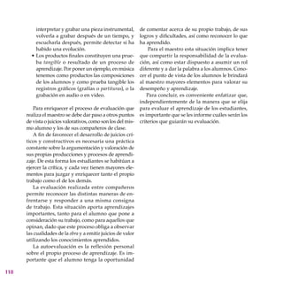118
interpretar y grabar una pieza instrumental,
volverla a grabar después de un tiempo, y
escucharla después, permite detectar si ha
habido una evolución.
Los productos finales constituyen una prue-
ba tangible o resultado de un proceso de
aprendizaje. Por poner un ejemplo, en música
tenemos como productos las composiciones
de los alumnos y como prueba tangible los
registros gráficos (grafías o partituras), o la
grabación en audio o en video.
Para enriquecer el proceso de evaluación que
realiza el maestro se debe dar paso a otros puntos
de vista o juicios valorativos, como son los del mis-
mo alumno y los de sus compañeros de clase.
A fin de favorecer el desarrollo de juicios crí-
ticos y constructivos es necesaria una práctica
constante sobre la argumentación y valoración de
sus propias producciones y procesos de aprendi-
zaje. De esta forma los estudiantes se habitúan a
ejercer la crítica, y cada vez tienen mayores ele-
mentos para juzgar y enriquecer tanto el propio
trabajo como el de los demás.
La evaluación realizada entre compañeros
permite reconocer las distintas maneras de en-
frentarse y responder a una misma consigna
de trabajo. Esta situación aporta aprendizajes
importantes, tanto para el alumno que pone a
consideración su trabajo, como para aquellos que
opinan, dado que este proceso obliga a observar
las cualidades de la obra y a emitir juicios de valor
utilizando los conocimientos aprendidos.
La autoevaluación es la reflexión personal
sobre el propio proceso de aprendizaje. Es im-
portante que el alumno tenga la oportunidad
•
de comentar acerca de su propio trabajo, de sus
logros y dificultades, así como reconocer lo que
ha aprendido.
Para el maestro esta situación implica tener
que compartir la responsabilidad de la evalua-
ción, así como estar dispuesto a asumir un rol
diferente y a dar la palabra a los alumnos. Cono-
cer el punto de vista de los alumnos le brindará
al maestro mayores elementos para valorar su
desempeño y aprendizaje.
Para concluir, es conveniente enfatizar que,
independientemente de la manera que se elija
para evaluar el aprendizaje de los estudiantes,
es importante que se les informe cuáles serán los
criterios que guiarán su evaluación.
 