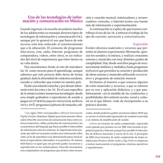 119
Uso de las tecnologías de infor-
mación y comunicación en Música
Cuando ingresan a la escuela secundaria muchos
de los adolescentes ya manejan diversos tipos de
tecnologías de in­formación y comunicación (tic),
aunque por lo general el uso que hacen de este
recurso está más enfocado al entretenimiento
que a la educación. El consumo de programas
televisivos, cine, radio, Internet, programas de
computadora, videos, entre otros, es un indica-
dor del nivel de importancia que éstos tienen en
su vida diaria.
Nos encontramos frente al reto de introducir
las tic como recurso para el aprendizaje, aunque
sabemos que este proceso debe darse de forma
gradual, dada la diversidad de contextos escolares,
sociales y culturales que existen en nuestro país.
Existe una relación estrecha y por demás intere-
sante entre las artes y las tic. En el caso específico
de la música existen numerosas tecnologías: desde
una simple grabadora o repro­ductor de sonido a
juegos en cd-rom (o paquetes interactivos), archivos
midi y mp3,1
programas (software) de notación, edi-
ción y creación musical, sintetizadores y secuen-
ciadores virtuales, o Internet (como una fuente
más de información y experimentación).
A continuación se explica de qué manera con-
tribuye el uso de las tic a reforzar el trabajo de los
ejes de expresión, apreciación y contextualización.
Expresión
Existen diversos materiales y recursos que per-
miten al alumno experimentar libremente, apre-
ciar los sonidos y la música, y realizar creaciones
sonoras y musicales con muy distintos grados de
complejidad. Hay desde sencillos juegos de reco-
nocimiento tímbrico y melódico, hasta programas
(softwares) que permiten la creación y producción
de obras sonoras y musicales utilizando secuencia-
dores y programas de notación musical.
Invitamos al maestro a que conozca algunos
de estos materiales y recursos, a que se interese
por su uso y aplicación didáctica, y a que pau-
latinamente –en la medida de las condiciones y
posibilidades del contexto escolar, social y cultu-
ral en el que labora– trate de incorporarlos a su
práctica docente.
1
Las siglas midi corresponden a Musical Instruments
Digital Interface (Interface Digital para Instrumentos Musi-
cales). Describe una norma de comunicación física entre sis-
temas (conectores, cables, protocolos de comunicación) y las
características del lenguaje que hacen posible el intercambio
de información entre los sistemas. Es importante tener pre-
sente que midi no transmite sonidos sino información sobre
cómo se ha de reproducir una determinada pieza musical.
Sería el equivalente informático a la partitura. El sistema
midi básico es aquel que nos permite grabar secuencias y
reproducirlas en los sintetizadores. Para ello necesitamos
una computadora con programas que actúen como secuen-
ciador, donde podemos grabar secuencias (datos midi) que
se envían al sintetizador (generador de sonidos) conectado
a un sistema de amplificación de sonido.
mp3 es un formato de audio comprimido, registrado
como patente por primera vez en 1986. Este formato se po-
pularizó gracias a Internet, porque hizo posible el intercam-
bio de ficheros musicales a través de la red. A principios
de 2002 otros formatos de audio comprimido de mejor ca-
lidad como Windows Media Audio y Ogg Vorbis se empiezan
a incluir masivamente en programas, sistemas operativos
y repro­ductores.
 