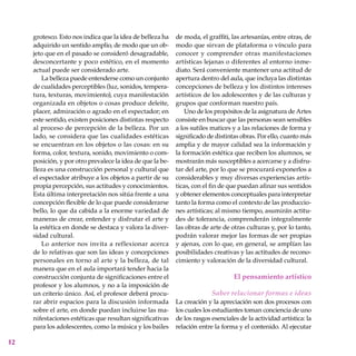 12
grotesco. Esto nos indica que la idea de belleza ha
adquirido un sentido amplio, de modo que un ob-
jeto que en el pasado se consideró desagradable,
desconcertante y poco estético, en el momento
actual puede ser considerado arte.
La belleza puede entenderse como un conjunto
de cualidades perceptibles (luz, sonidos, tempera-
tura, texturas, movimiento), cuya manifestación
organizada en objetos o cosas produce deleite,
placer, admiración o agrado en el espectador; en
este sentido, existen posiciones distintas respecto
al proceso de percepción de la belleza. Por un
lado, se considera que las cualidades estéticas
se encuentran en los objetos o las cosas: en su
forma, color, textura, sonido, movimiento o com-
posición, y por otro prevalece la idea de que la be-
lleza es una construcción personal y cultural que
el espectador atribuye a los objetos a partir de su
propia percepción, sus actitudes y conocimientos.
Esta última interpretación nos sitúa frente a una
concepción flexible de lo que puede considerarse
bello, lo que da cabida a la enorme variedad de
maneras de crear, entender y disfrutar el arte y
la estética en donde se destaca y valora la diver-
sidad cultural.
Lo anterior nos invita a reflexionar acerca
de lo relativas que son las ideas y concepciones
personales en torno al arte y la belleza, de tal
manera que en el aula importará tender hacia la
construcción conjunta de significaciones entre el
profesor y los alumnos, y no a la imposición de
un criterio único. Así, el profesor deberá procu-
rar abrir espacios para la discusión informada
sobre el arte, en donde puedan incluirse las ma-
nifestaciones estéticas que resultan significativas
para los adolescentes, como la música y los bailes
de moda, el graffiti, las artesanías, entre otras, de
modo que sirvan de plataforma o vínculo para
conocer y comprender otras manifestaciones
artísticas lejanas o diferentes al entorno inme-
diato. Será conveniente mantener una actitud de
apertura dentro del aula, que incluya las distintas
concepciones de belleza y los distintos intereses
artísticos de los adolescentes y de las culturas y
grupos que conforman nuestro país.
Uno de los propósitos de la asignatura de Artes
consiste en buscar que las personas sean sensibles
a los sutiles matices y a las relaciones de forma y
significado de distintas obras. Por ello, cuanto más
amplia y de mayor calidad sea la información y
la formación estética que reciben los alumnos, se
mostrarán más susceptibles a acercarse y a disfru-
tar del arte, por lo que se procurará exponerlos a
considerables y muy diversas experiencias artís-
ticas, con el fin de que puedan afinar sus sentidos
y obtener elementos conceptuales para interpretar
tanto la forma como el contexto de las produccio-
nes artísticas; al mismo tiempo, asumirán actitu-
des de tolerancia, comprenderán integralmente
las obras de arte de otras culturas y, por lo tanto,
podrán valorar mejor las formas de ser propias
y ajenas, con lo que, en general, se amplían las
posibilidades creativas y las actitudes de recono-
cimiento y valoración de la diversidad cultural.
El pensamiento artístico
Saber relacionar formas e ideas
La creación y la apreciación son dos procesos con
los cuales los estudiantes toman conciencia de uno
de los rasgos esenciales de la actividad artística: la
relación entre la forma y el contenido. Al ejecutar
 