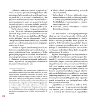 120
En Internet podemos consultar la página http://
www.xtec.es/rtee, que contiene experiencias edu-
cativas con la tecnología y da una idea de lo que
se puede hacer si se cuenta con el equipo y los
recursos materiales necesarios:2
nos referimos a
computadoras con todos los requerimientos de
memoria, software o programas, teclados musicales
y, por supuesto, conexión a Internet, entre otros.
De la anterior página nos podemos enlazar
a otra: “Recursos en Internet para la educación
musical” http://www.xtec.es/rtee/esp/links/index.
htm. En ella existe un apartado llamado “Recur-
sos tecnológicos”, con los subapartados “midi” y
“Programas e instrumentos musicales”, desde los
cuales nos podemos enlazar a numerosas páginas
referentes al tema.
También se sugiere consultar http://www.electro-
fante.commusicadigital/listaprogramas.html, donde se
encontrará información en español acerca de los
principales programas utilizados en informática
musical: programas de edición musical, notación
y edición de partituras, editores de audio, entre
otros. Algunos de los programas informáticos
musicales más conocidos son:
Sibelius y Finale (para la notación y lectura de
obras musicales).
Cubase, Logic y Performer (utilizados como
secuen­ciadores, es decir, como una grabado-
ra virtual que permite manipular con gran
flexibilidad diversos sintetizadores e instru-
mentos electrónicos).
Sound Edit, Cubase y Protools (para la edición
de sonido y música).
Otra aplicación de la tecnología para trabajar
el eje de expresión es la consulta en Internet de
páginas que contienen repertorio vocal e instru-
mental (es decir, partituras). Éstas pueden im-
primirse de forma totalmente gratuita y de esta
manera podemos aprovechar este recurso para
trabajar el contenido interpretación vocal e instru-
mental, que se aborda a lo largo de los tres grados
del programa de música.
Algunas de estas páginas son: http://members.ii-
net.au (donde encontraremos partituras para flau-
ta dulce) y http://www.xtec.es/rtee/europa/mapa.htm.
Esta última página (que forma parte del llamado
Proyecto Teledmus: www.xtec.es/rtee/esp/teledmus/
index.htm) contiene un cancionero europeo clasifi-
cado por países, las partituras con las melodías y el
texto de las canciones en idioma original, informa-
ción musical adicional acerca del tempo, la métrica,
la forma y la tonalidad de la canción, el audio de la
misma y la referencia bibliográfica. Este repertorio
puede aprovecharse para trabajar el canto en los
tres grados de secundaria.
La grabación (ya sea sólo de audio o de vi-
deo) es otra de las tic que se recomienda utili-
zar, siempre que lo permitan las posibilidades
de la escuela y del entorno social. La grabadora
•
•
•
2
El equipo básico que necesitaremos para utilizar los
recursos informáticos en la educación musical es un orde-
nador estándar multimedia (con tarjeta de sonido y lector
de cd-rom). Tanto las computadoras pc como las Macin-
tosh, Atari o Amiga permiten generar sonidos y procesar
información musical. Si queremos utilizar las capacidades
musicales de las computadoras necesitaremos programas
específicos: editores musicales, aplicaciones multimedia
o programas de entrenamiento. Para aprovechar mejor
sus posibilidades conviene completar la computadora con
periféricos musicales, como teclados midi o módulos de
sonido.
 