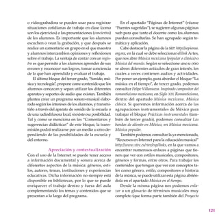 121
o videograbadora se pueden usar para registrar
situaciones cotidianas de trabajo en clase (como
son los ejercicios) o las presentaciones (conciertos)
de los alumnos. Es importante que los alumnos
escuchen o vean la grabación, y que después se
realice un comentario en grupo en el que maestro
y alumnos intercambien opiniones y reflexionen
sobre el trabajo. La ventaja de contar con un regis-
tro es que permite a los alumnos aprender de sus
errores y reconocer sus logros, tomar conciencia
de lo que han aprendido y evaluar el trabajo.
El último bloque del tercer grado, “Sonido, mú-
sica y tecnología”, propone como contenido que los
alumnos conozcan y sepan utilizar los diferentes
aparatos y soportes de audio que existen. También
plantea crear un programa sonoro-musical elabo-
rado según los intereses de los alumnos, y transmi-
tirlo a través del aparato de sonido de la escuela o
de una radiodifusora local, si existe esa posibilidad.
Tal y como se menciona en los “Comentarios y
sugerencias didácticas” de este bloque, la trans-
misión podrá realizarse por un medio u otro de-
pendiendo de las posibilidades de la escuela y
del entorno.
Apreciación y contextualización
Con el uso de la Internet se puede tener acceso
a información documental y sonora acerca de
diferentes aspectos de la música: géneros, esti-
los, autores, temas, instituciones y experiencias
educativas. Dicha información no siempre está
disponible en bibliotecas, por lo que se puede
enriquecer el trabajo dentro y fuera del aula
complementando los temas y contenidos que se
presentan a lo largo del programa.
En el apartado “Páginas de Internet” (véanse
“Fuentes sugeridas”), se sugieren algunas páginas
web para que tanto el docente como los alumnos
puedan consultarlas. Se han agrupado según te-
mática y aplicación.
Cabe destacar la página de la sep: http://sepiensa.
org.mx, en la cual se debe seleccionar el link Artes,
que nos abre Música mexicana (popular o clásica) o
Música del mundo. Según se seleccione uno u otro
se abren diferentes artículos de gran interés, los
cuales a veces contienen audios y actividades.
Por poner un ejemplo, para abordar el bloque “La
música en el tiempo”, de tercer grado, podemos
consultar Felipe Villanueva. Inspirado compositor del
romanticismo mexicano, en Siglo xix Romanticismo,
dentro del apartado Música mexicana. Música
clásica. Si queremos información acerca de las
agrupaciones instrumentales de México para
trabajar el bloque Prácticas instrumentales (tam-
bién de tercer grado), podemos consultar Las
bandas de aliento en México, en Música mexicana.
Música popular.
También podemos consultar la ya mencionada,
“Recursos en Internet para la educación musical”
http://www.xtec.es/rtee/esp/links, en la que vamos a
encontrar numerosos enlaces a páginas que tie-
nen que ver con estilos musicales, compositores,
géneros y formas, entre otros. Para trabajar los
contenidos que tengan que ver con conceptos ta-
les como género, estilo, compositores o historia
de la música, se puede utilizar esta página abrién-
dola en el apartado Música en el tiempo.
Desde la misma página nos podemos enla-
zar a un glosario de términos musicales muy
completo (que forma parte también del Proyecto
 