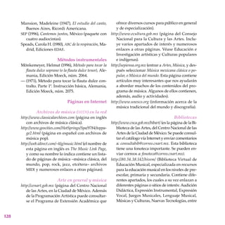 128
Mansion, Madeleine (1947), El estudio del canto,
Buenos Aires, Ricordi Americana.
sep (1996), Cantemos juntos, México (paquete con
cuatro audiocintas).
Speads, Carola H. (1980), abc de la respiración, Ma-
drid, Ediciones edaf.
Métodos instrumentales
Mönkemeyer, Helmut (1996), Método para tocar la
flauta dulce soprano (o la flauta dulce tenor), Ale-
mania, Edición Moeck, núm. 2064.
— (1971), Método para tocar la flauta dulce con-
tralto. Parte 1ª. Instrucción básica, Alemania,
Edición Moeck, núm. 2075.
Páginas en Internet
Archivos de música (midi) en la red
http://www.classicalarchives.com (página en inglés
con archivos de música clásica).
http://www.geocities.com/HotSprings/Spa/9784/toppa-
ge2.html (página en español con archivos de
música pop).
http://web.idirect.com/~klg/music.html (el nombre de
esta página en inglés es The Music Link Page,
y como su nombre lo indica contiene un lista-
do de páginas de música –música clásica, del
mundo, pop, rock, jazz, etcétera– archivos
midi y numerosos enlaces a otras páginas).
Arte en general y música
http://cenart.gob.mx (página del Centro Nacional
de las Artes, en la Ciudad de México. Además
de la Programación Artística puede consultar-
se el Programa de Extensión Académica que
ofrece diversos cursos para público en general
y de especialización).
http://www.ecultura.gob.mx (página del Consejo
Nacional para la Cultura y las Artes. Inclu-
ye varios apartados de interés y numerosos
enlaces a otras páginas. Véase Educación e
Investigación artísticas y Culturas populares
e indígenas).
http://sepiensa.org.mx (entrar a Artes, Música, y des-
pués seleccionar Música mexicana clásica o po-
pular, o Música del mundo. Esta página contiene
artículos muy interesantes que nos ayudarán
a abordar muchos de los contenidos del pro-
grama de música. Algunos de ellos contienen,
además, audio y actividades).
http://www.unesco.org (información acerca de la
música tradicional del mundo y discografía).
Bibliotecas
http://www.cnca.gob.mx/bibart/ (es la página de la Bi-
blioteca de las Artes, del Centro Nacional de las
Artes de la Ciudad de México. Se puede consul-
tar el catálogo vía Internet y enviar comentarios
a: consultabib@correo.cnart.mx. Esta biblioteca
tiene una fonoteca importante. Se pueden en-
viar correos a: fonoteca@correo.cnart.mx).
http://80.34.38.142/bivem/ (Biblioteca Virtual de
Educación Musical, especializada en recursos
para la educación musical en los niveles de pre-
escolar, primaria y secundaria. Contiene dife-
rentes apartados, los cuales a su vez enlazan a
diferentes páginas o sitios de interés: Audición
Didáctica, Expresión Instrumental, Expresión
Vocal, Juegos Musicales, Lenguaje Musical,
Músicas y Culturas, Nuevas Tecnologías, entre
 