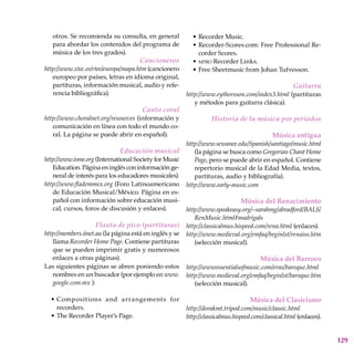 129
otros. Se recomienda su consulta, en general
para abordar los contenidos del programa de
música de los tres grados).
Cancioneros
http://www.xtec.es/rtee/europa/mapa.htm (cancionero
europeo por países, letras en idioma original,
partituras, información musical, audio y refe-
rencia bibliográfica).
Canto coral
http://www.choralnet.org/resources (información y
comunicación en línea con todo el mundo co-
ral. La página se puede abrir en español).
Educación musical
http://www.isme.org (International Society for Music
Education. Página en inglés con información ge-
neral de interés para los educadores musicales).
http://www.flademmex.org (Foro Latinoamericano
de Educación Musical/México. Página en es-
pañol con información sobre educación musi-
cal, cursos, foros de discusión y enlaces).
Flauta de pico (partituras)
http://members.iinet.au (la página está en inglés y se
llama Recorder Home Page. Contiene partituras
que se pueden imprimir gratis y numerosos
enlaces a otras páginas).
Las siguientes páginas se abren poniendo estos
nombres en un buscador (por ejemplo en www.
google.com.mx ):
Compositions and arrangements for
recorders.
The Recorder Player’s Page.
•
•
Recorder Music.
Recorder-Scores.com: Free Professional Re-
corder Scores.
mpro Recorder Links.
Free Sheetmusic from Johan Tufvesson.
Guitarra
http://www.eythorsson.com/index3.html (partituras
y métodos para guitarra clásica).
Historia de la música por periodos
Música antigua
http://www.sewanee.edu/Spanish/santiago/music.html
(la página se busca como Gregorian Chant Home
Page, pero se puede abrir en español. Contiene
repertorio musical de la Edad Media, textos,
partituras, audio y bibliografía).
http://www.early-music.com
Música del Renacimiento
http://www.speakeasy.org/~sarahmg/abradford/BALS/
RenMusic.html#madrigals
http://classicalmus.hispeed.com/rena.html (enlaces).
http://www.medieval.org/emfaq/beginlst/renaiss.htm
(selección musical).
Música del Barroco
http://wwwessentialsofmusic.com/eras/baroque.html
http://www.medieval.org/emfaq/beginlst/baroque.htm
(selección musical).
Música del Clasicismo
http://dorakmt.tripod.com/music/classic.html
http://classicalmus.hispeed.com/classical.html (enlaces).
•
•
•
•
 