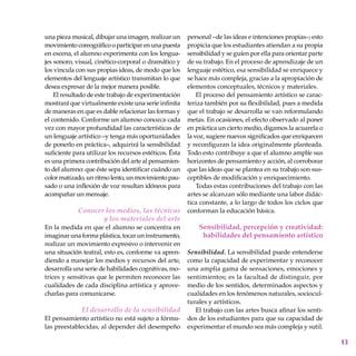 13
una pieza musical, dibujar una imagen, realizar un
movimientocoreográficooparticiparenunapuesta
en escena, el alumno experimenta con los lengua-
jes sonoro, visual, cinético-corporal o dramático y
los vincula con sus propias ideas, de modo que los
elementos del lenguaje artístico transmitan lo que
desea expresar de la mejor manera posible.
El resultado de este trabajo de experimentación
mostrará que virtualmente existe una serie infinita
de maneras en que es dable relacionar las formas y
el contenido. Conforme un alumno conozca cada
vez con mayor profundidad las características de
un lenguaje artístico –y tenga más oportunidades
de ponerlo en práctica–, adquirirá la sensibilidad
suficiente para utilizar los recursos estéticos. Ésta
es una primera contribución del arte al pensamien-
to del alumno: que éste sepa identificar cuándo un
color matizado, un ritmo lento,unmovimien­topau-
sado o una inflexión de voz resultan idóneos para
acompañar un mensaje.
Conocer los medios, las técnicas
y los materiales del arte
En la medida en que el alumno se concentra en
imaginar una forma plástica, tocar un instrumento,
realizar un movimiento expresivo o intervenir en
una situación teatral, esto es, conforme va apren-
diendo a manejar los medios y recursos del arte,
desarrolla una serie de habilidades cognitivas, mo-
trices y sensitivas que le permiten reconocer las
cualidades de cada disciplina artística y aprove-
charlas para comunicarse.
El desarrollo de la sensibilidad
El pensamiento artístico no está sujeto a fórmu-
las preestablecidas, al depender del desempeño
personal –de las ideas e intenciones propias–; esto
propicia que los estudiantes atiendan a su propia
sensibilidad y se guíen por ella para orientar parte
de su trabajo. En el proceso de aprendizaje de un
lenguaje estético, esa sensibilidad se enriquece y
se hace más compleja, gracias a la apropiación de
elementos conceptuales, técnicos y materiales.
El proceso del pensamiento artístico se carac-
teriza también por su flexibilidad, pues a medida
que el trabajo se desarrolla se van reformulando
metas. En ocasiones, el efecto observado al poner
en práctica un cierto medio, digamos la acuarela o
la voz, sugiere nuevos significados que enriquecen
y reconfiguran la idea originalmente planteada.
Todo esto contribuye a que el alumno amplíe sus
horizontes de pensamiento y acción, al corroborar
que las ideas que se plantea en su trabajo son sus-
ceptibles de modificación y enriquecimiento.
Todas estas contribuciones del trabajo con las
artes se alcanzan sólo mediante una labor didác-
tica constante, a lo largo de todos los ciclos que
conforman la educación básica.
Sensibilidad, percepción y creatividad:
habilidades del pensamiento artístico
Sensibilidad. La sensibilidad puede entenderse
como la capacidad de experimentar y reconocer
una amplia gama de sensaciones, emociones y
sentimientos; es la facultad de distinguir, por
medio de los sentidos, determinados aspectos y
cualidades en los fenómenos naturales, sociocul-
turales y artísticos.
El trabajo con las artes busca afinar los senti-
dos de los estudiantes para que su capacidad de
experimentar el mundo sea más compleja y sutil.
 
