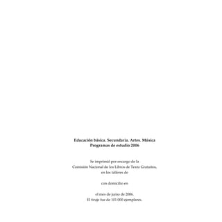Educación básica. Secundaria. Artes. Música
Programas de estudio 2006
Se imprimió por encargo de la
Comisión Nacional de los Libros de Texto Gratuitos,
en los talleres de
con domicilio en
el mes de junio de 2006.
El tiraje fue de 101 000 ejemplares.
 